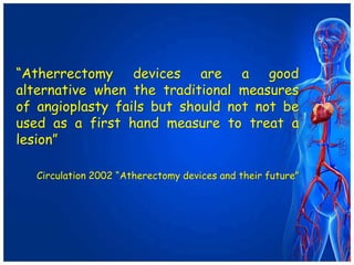 “Atherrectomy devices are a good
alternative when the traditional measures
of angioplasty fails but should not not be
used as a first hand measure to treat a
lesion”
Circulation 2002 “Atherectomy devices and their future”
 