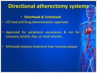 Directional atherectomy systems
• SilverHawk & TurboHawk
• US Food and Drug Administration-approved.
• Approved for peripheral vasculature & not for
coronary, carotid, iliac, or renal arteries.
• Minimally invasive treatment that removes plaque
 