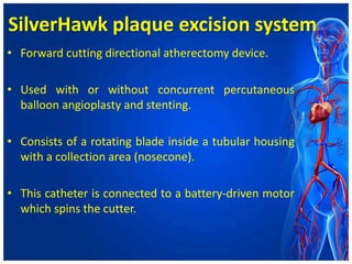 SilverHawk plaque excision system
• Forward cutting directional atherectomy device.
• Used with or without concurrent percutaneous
balloon angioplasty and stenting.
• Consists of a rotating blade inside a tubular housing
with a collection area (nosecone).
• This catheter is connected to a battery-driven motor
which spins the cutter.
 