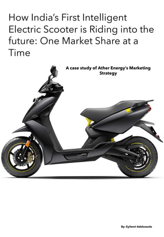 How India’s First Intelligent
Electric Scooter is Riding into the
future: One Market Share at a
Time
A case study of Ather Energy’s Marketing
Strategy
By: Eyitemi Adebowale
 