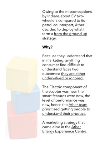 Owing to the misconceptions
by Indians about EV two-
wheelers compared to its
petrol counterpart, Ather
decided to deploy what I
term a from the ground up
strategy.
Why?
Because they understand that
in marketing, anything
consumer find difficult to
understand faces two
outcomes: they are either
undervalued or ignored.
The Electric component of
the scooter was new, the
smart features were new, the
level of performance was
new, hence the Ather team
prioritized getting people to
understand their product.
A marketing strategy that
came alive in the Ather
Energy Experience Centre.
 