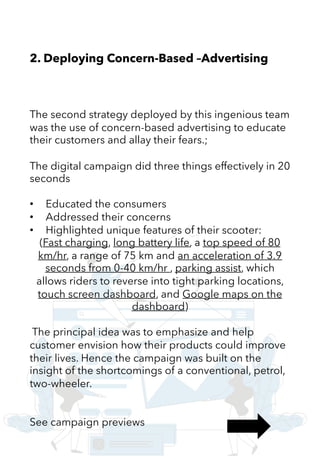 2. Deploying Concern-Based –Advertising
The second strategy deployed by this ingenious team
was the use of concern-based advertising to educate
their customers and allay their fears.;
The digital campaign did three things effectively in 20
seconds
• Educated the consumers
• Addressed their concerns
• Highlighted unique features of their scooter:
(Fast charging, long battery life, a top speed of 80
km/hr, a range of 75 km and an acceleration of 3.9
seconds from 0-40 km/hr , parking assist, which
allows riders to reverse into tight parking locations,
touch screen dashboard, and Google maps on the
dashboard)
The principal idea was to emphasize and help
customer envision how their products could improve
their lives. Hence the campaign was built on the
insight of the shortcomings of a conventional, petrol,
two-wheeler.
See campaign previews
 