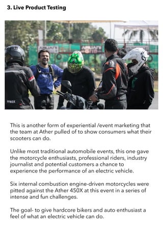 This is another form of experiential /event marketing that
the team at Ather pulled of to show consumers what their
scooters can do.
Unlike most traditional automobile events, this one gave
the motorcycle enthusiasts, professional riders, industry
journalist and potential customers a chance to
experience the performance of an electric vehicle.
Six internal combustion engine-driven motorcycles were
pitted against the Ather 450X at this event in a series of
intense and fun challenges.
The goal- to give hardcore bikers and auto enthusiast a
feel of what an electric vehicle can do.
3. Live Product Testing
 