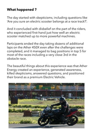 What happened ?
The day started with skepticisms, including questions like
‘Are you sure an electric scooter belongs at a race track?’.
And it concluded with disbelief on the part of the riders,
who experienced first-hand just how well an electric
scooter matched up to more powerful machines.
Participants ended the day taking dozens of additional
laps on the Ather 450X even after the challenges were
completed, and it managed to bag positions in top 5 for
most of the races including a very close 3rd in the
obstacle race.
The beautiful things about this experience was that Ather
Energy created an experience, generated awareness,
killed skepticisms, answered questions, and positioned
their brand as a premium Electric Vehicle.
 