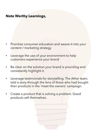 • Prioritize consumer education and weave it into your
content / marketing strategy
• Leverage the use of your environment to help
customers experience your brand
• Be clear on the solution your brand is providing and
consistently highlight it.
• Leverage testimonials for storytelling. The Ather team,
told a story through the lens of those who had bought
their products in the ‘meet the owners’ campaign.
• Create a product that is solving a problem. Good
products sell themselves.
Note Worthy Learnings,
 