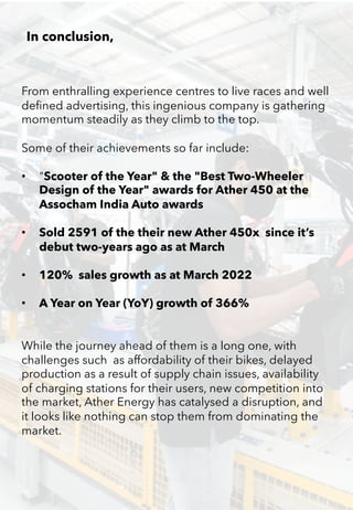 From enthralling experience centres to live races and well
defined advertising, this ingenious company is gathering
momentum steadily as they climb to the top.
Some of their achievements so far include:
• "Scooter of the Year" & the "Best Two-Wheeler
Design of the Year" awards for Ather 450 at the
Assocham India Auto awards
• Sold 2591 of the their new Ather 450x since it’s
debut two-years ago as at March
• 120% sales growth as at March 2022
• A Year on Year (YoY) growth of 366%
While the journey ahead of them is a long one, with
challenges such as affordability of their bikes, delayed
production as a result of supply chain issues, availability
of charging stations for their users, new competition into
the market, Ather Energy has catalysed a disruption, and
it looks like nothing can stop them from dominating the
market.
In conclusion,
 