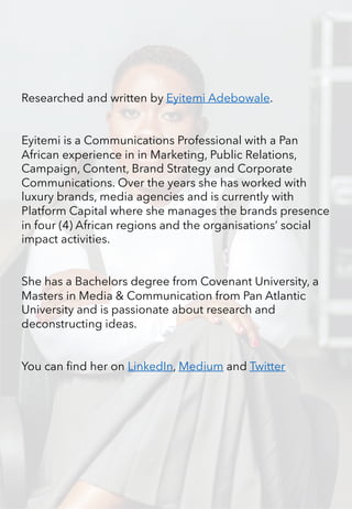 Researched and written by Eyitemi Adebowale.
Eyitemi is a Communications Professional with a Pan
African experience in in Marketing, Public Relations,
Campaign, Content, Brand Strategy and Corporate
Communications. Over the years she has worked with
luxury brands, media agencies and is currently with
Platform Capital where she manages the brands presence
in four (4) African regions and the organisations’ social
impact activities.
She has a Bachelors degree from Covenant University, a
Masters in Media & Communication from Pan Atlantic
University and is passionate about research and
deconstructing ideas.
You can find her on LinkedIn, Medium and Twitter
 