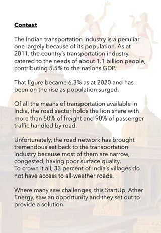 Context
The Indian transportation industry is a peculiar
one largely because of its population. As at
2011, the country’s transportation industry
catered to the needs of about 1.1 billion people,
contributing 5.5% to the nations GDP.
That figure became 6.3% as at 2020 and has
been on the rise as population surged.
Of all the means of transportation available in
India, the road sector holds the lion share with
more than 50% of freight and 90% of passenger
traffic handled by road.
Unfortunately, the road network has brought
tremendous set back to the transportation
industry because most of them are narrow,
congested, having poor surface quality.
To crown it all, 33 percent of India’s villages do
not have access to all-weather roads.
Where many saw challenges, this StartUp, Ather
Energy, saw an opportunity and they set out to
provide a solution.
 