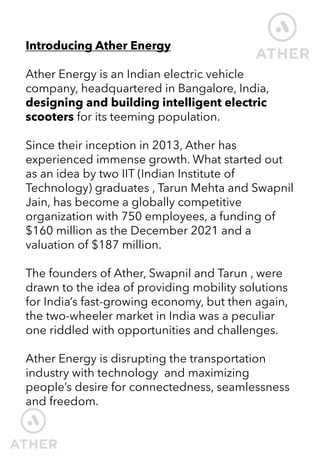 Introducing Ather Energy
Ather Energy is an Indian electric vehicle
company, headquartered in Bangalore, India,
designing and building intelligent electric
scooters for its teeming population.
Since their inception in 2013, Ather has
experienced immense growth. What started out
as an idea by two IIT (Indian Institute of
Technology) graduates , Tarun Mehta and Swapnil
Jain, has become a globally competitive
organization with 750 employees, a funding of
$160 million as the December 2021 and a
valuation of $187 million.
The founders of Ather, Swapnil and Tarun , were
drawn to the idea of providing mobility solutions
for India’s fast-growing economy, but then again,
the two-wheeler market in India was a peculiar
one riddled with opportunities and challenges.
Ather Energy is disrupting the transportation
industry with technology and maximizing
people’s desire for connectedness, seamlessness
and freedom.
 