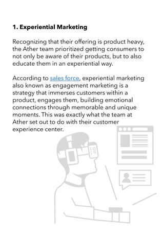 1. Experiential Marketing
Recognizing that their offering is product heavy,
the Ather team prioritized getting consumers to
not only be aware of their products, but to also
educate them in an experiential way.
According to sales force, experiential marketing
also known as engagement marketing is a
strategy that immerses customers within a
product, engages them, building emotional
connections through memorable and unique
moments. This was exactly what the team at
Ather set out to do with their customer
experience center.
 