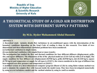 Republic of Iraq
Ministry of Higher Education
& Scientific Research
University of Kufa
By M.Sc. Hyder Mohammed Abdul Hussein
ABSTRACT
A theoretical study includes details flow turbulence in air-conditioned spaces with the determination of the
boundary conditions depending on the Iraqi Code of cooling is done in this research. Two kinds of two-
dimensional and three-dimensional ventilation problems have been considered:
(a) isothermal ventilation in simple rooms.
(b) non-isothermal ventilation with coupled heat or mass transfer.
The investigation has studied the flow and thermal conditions for four different diffusers (displacement, grille,
slot, and square diffusers). The dimensions of the of the physical model are (5.16×3.65 m) with (2.43 m high). The
supply condition for four diffusers are (displacement (0.0768 kg/s), grille (0.0768 kg/s), slot (0.1410 kg/s), square
(0.750 kg/s)) and temperature at supply for all types is (15.0o
C), the return considered as the type of diffusers has
been imposed zero flow pressure and temperature at (24.0o
C).
A modified version of a three-dimensional computer program (fluent 6.3.26) by using finite-volume method was
used to simulate the complex flow with buoyant inside the model room. They have been investigated numerically
by using several turbulence models and the method solution by using k-ε and k-ω models.
A THEORETICAL STUDY OF A COLD AIR DISTRIBTION
SYSTEM WITH DIFFERENT SUPPLY PATTERNS
 