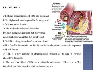 LDLAND HDL:
Reduced concentrations of HDL and increased
LDL, triglycerides are responsible for the genesis
of atherosclerotic lesions.
 The National Cholesterol Education
Program guidelines consider that triglyceride
concentrations greater than 1.7 mmol/L and
LDL:HDL ratios greater than 5 were associated
with a fivefold increase in the risk for cardiovascular events, especially in people
with risk factors.
 HDL is a key element in atherosclerosis because of its role in reverse
cholesterol transport.
 The protective effects of HDL are mediated by cell surface HDL receptors, SR-
BI, which mediates selective HDL cholesterol uptake.
 