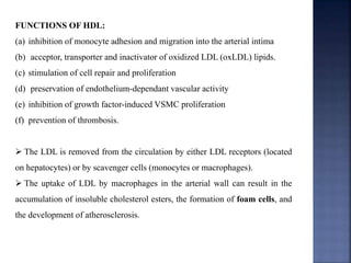 FUNCTIONS OF HDL:
(a) inhibition of monocyte adhesion and migration into the arterial intima
(b) acceptor, transporter and inactivator of oxidized LDL (oxLDL) lipids.
(c) stimulation of cell repair and proliferation
(d) preservation of endothelium-dependant vascular activity
(e) inhibition of growth factor-induced VSMC proliferation
(f) prevention of thrombosis.
 The LDL is removed from the circulation by either LDL receptors (located
on hepatocytes) or by scavenger cells (monocytes or macrophages).
 The uptake of LDL by macrophages in the arterial wall can result in the
accumulation of insoluble cholesterol esters, the formation of foam cells, and
the development of atherosclerosis.
 