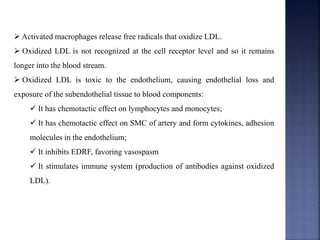  Activated macrophages release free radicals that oxidize LDL.
 Oxidized LDL is not recognized at the cell receptor level and so it remains
longer into the blood stream.
 Oxidized LDL is toxic to the endothelium, causing endothelial loss and
exposure of the subendothelial tissue to blood components:
 It has chemotactic effect on lymphocytes and monocytes;
 It has chemotactic effect on SMC of artery and form cytokines, adhesion
molecules in the endothelium;
 It inhibits EDRF, favoring vasospasm
 It stimulates immune system (production of antibodies against oxidized
LDL).
 