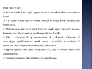 INTRODUCTION:
 Atherosclerosis, is the single largest cause of death and disability in the western
world.
 It is higher in men than in women, because of dietary habits, smoking and
mental stress.
 Atherosclerosis derives its name from the Greek words ‘sclerosis’ meaning
hardening and ‘athere’ meaning gruel (accumulation of lipid).
 This is characterized by accumulation of cholesterol, infiltration of
macrophages, proliferation of smooth muscle cells (SMC), accumulation of
connective tissue components and formation of thrombus.
 Appears earliest in the aorta (during fetal life), later in coronary arteries and
cerebral arteries.
 Some lesions regress while others become complicated.
 
