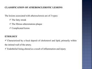 CLASSIFICATION OF ATHEROSCLEROTIC LESIONS
The lesions associated with atherosclerosis are of 3 types:
 The fatty streak
 The fibrous atheromatous plaque
 Complicated lesion
ETIOLOGY
 Characterized by a focal deposit of cholesterol and lipid, primarily within
the intimal wall of the artery.
 Endothelial lining altered as a result of inflammation and injury
 