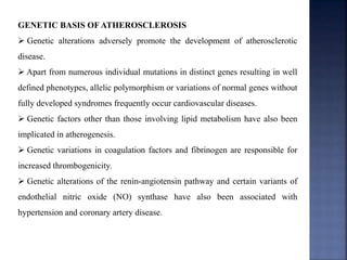 GENETIC BASIS OF ATHEROSCLEROSIS
 Genetic alterations adversely promote the development of atherosclerotic
disease.
 Apart from numerous individual mutations in distinct genes resulting in well
defined phenotypes, allelic polymorphism or variations of normal genes without
fully developed syndromes frequently occur cardiovascular diseases.
 Genetic factors other than those involving lipid metabolism have also been
implicated in atherogenesis.
 Genetic variations in coagulation factors and fibrinogen are responsible for
increased thrombogenicity.
 Genetic alterations of the renin-angiotensin pathway and certain variants of
endothelial nitric oxide (NO) synthase have also been associated with
hypertension and coronary artery disease.
 
