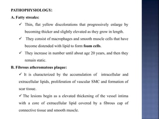 PATHOPHYSIOLOGY:
A. Fatty streaks:
 Thin, flat yellow discolorations that progressively enlarge by
becoming thicker and slightly elevated as they grow in length.
 They consist of macrophages and smooth muscle cells that have
become distended with lipid to form foam cells.
 They increase in number until about age 20 years, and then they
remain static.
B. Fibrous atheromatous plaque:
 It is characterized by the accumulation of intracellular and
extracellular lipids, proliferation of vascular SMC and formation of
scar tissue.
 The lesions begin as a elevated thickening of the vessel intima
with a core of extracellular lipid covered by a fibrous cap of
connective tissue and smooth muscle.
 