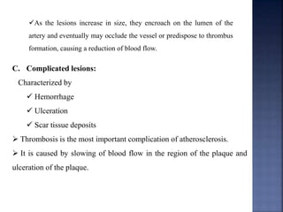 As the lesions increase in size, they encroach on the lumen of the
artery and eventually may occlude the vessel or predispose to thrombus
formation, causing a reduction of blood flow.
C. Complicated lesions:
Characterized by
 Hemorrhage
 Ulceration
 Scar tissue deposits
 Thrombosis is the most important complication of atherosclerosis.
 It is caused by slowing of blood flow in the region of the plaque and
ulceration of the plaque.
 