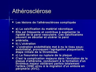 AAtthhéérroosscclléérroossee 
 LLeess llééssiioonnss ddee ll''aatthhéérroosscclléérroossee ccoommpplliiqquuééee 
 aa)) LLaa ccaallcciiffiiccaattiioonn dduu mmaattéérriieell nnééccrroottiiqquuee 
 EEllllee eesstt ffrrééqquueennttee eett ccoonnttrriibbuuee àà aauuggmmeenntteerr llaa 
rriiggiiddiittéé ddee llaa ppaarrooii vvaassccuullaaiirree.. CCeess ccaallcciiffiiccaattiioonnss 
ppeeuuvveenntt ssee ddééccoolllleerr eett uullccéérreerr llaa ppaarrooii 
 aarrttéérriieellllee.. 
 bb)) LL''uullccéérraattiioonn 
 LL''uullccéérraattiioonn eennddootthhéélliiaallee mmeett àà nnuu llee ttiissssuu ssoouuss-- 
eennddootthhéélliiaall,, pprroovvooqquuaanntt ll''aaggrrééggaattiioonn ppllaaqquueettttaaiirree,, 
ééttaappee iinniittiiaallee ddee llaa tthhrroommbboossee.. 
 cc)) LLaa ffiissssuurraattiioonn oouu rruuppttuurree ddee llaa ppllaaqquuee 
 CC''eesstt llaa ccoommpplliiccaattiioonn mmaajjeeuurree ddaannss ll''éévvoolluuttiioonn ddee llaa 
ppllaaqquuee dd''aatthhéérroommee,, ccoonndduuiissaanntt àà llaa ffoorrmmaattiioonn dd''uunn 
tthhrroommbbuuss mmaajjeeuurr oobblliittéérraanntt ppaarrffooiiss ttoottaalleemmeenntt 
ll''aarrttèèrree ((IIDDMM)) eett//oouu àà llaa mmiiggrraattiioonn dd''uunn eemmbboollee eenn 
ppéérriipphhéérriiee ((AAVVCC)).. 
 