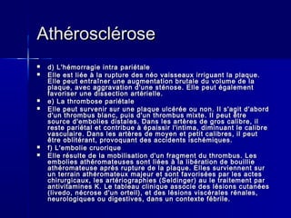 AAtthhéérroosscclléérroossee 
 dd)) LL''hhéémmoorrrraaggiiee iinnttrraa ppaarriiééttaallee 
 EEllllee eesstt lliiééee àà llaa rruuppttuurree ddeess nnééoo vvaaiisssseeaauuxx iirrrriigguuaanntt llaa ppllaaqquuee.. 
EEllllee ppeeuutt eennttrraaîînneerr uunnee aauuggmmeennttaattiioonn bbrruuttaallee dduu vvoolluummee ddee llaa 
ppllaaqquuee,, aavveecc aaggggrraavvaattiioonn dd''uunnee ssttéénnoossee.. EEllllee ppeeuutt ééggaalleemmeenntt 
ffaavvoorriisseerr uunnee ddiisssseeccttiioonn aarrttéérriieellllee.. 
 ee)) LLaa tthhrroommbboossee ppaarriiééttaallee 
 EEllllee ppeeuutt ssuurrvveenniirr ssuurr uunnee ppllaaqquuee uullccéérrééee oouu nnoonn.. IIII ss''aaggiitt dd''aabboorrdd 
dd''uunn tthhrroommbbuuss bbllaanncc,, ppuuiiss dd''uunn tthhrroommbbuuss mmiixxttee.. IIII ppeeuutt êêttrree 
ssoouurrccee dd''eemmbboolliieess ddiissttaalleess.. DDaannss lleess aarrttèèrreess ddee ggrrooss ccaalliibbrree,, iill 
rreessttee ppaarriiééttaall eett ccoonnttrriibbuuee àà ééppaaiissssiirr ll''iinnttiimmaa,, ddiimmiinnuuaanntt llee ccaalliibbrree 
vvaassccuullaaiirree.. DDaannss lleess aarrttèèrreess ddee mmooyyeenn eett ppeettiitt ccaalliibbrreess,, iill ppeeuutt 
êêttrree oobblliittéérraanntt,, pprroovvooqquuaanntt ddeess aacccciiddeennttss iisscchhéémmiiqquueess.. 
 ff)) LL''eemmbboolliiee ccrruuoorriiqquuee 
 EEllllee rrééssuullttee ddee llaa mmoobbiilliissaattiioonn dd''uunn ffrraaggmmeenntt dduu tthhrroommbbuuss.. LLeess 
eemmbboolliieess aatthhéérroommaatteeuusseess ssoonntt lliiééeess àà llaa lliibbéérraattiioonn ddee bboouuiilllliiee 
aatthhéérroommaatteeuussee aapprrèèss rruuppttuurree ddee llaa ppllaaqquuee.. EElllleess ssuurrvviieennnneenntt ssuurr 
uunn tteerrrraaiinn aatthhéérroommaatteeuuxx mmaajjeeuurr eett ssoonntt ffaavvoorriissééeess ppaarr lleess aacctteess 
cchhiirruurrggiiccaauuxx,, lleess aarrttéérriiooggrraapphhiieess ((SSeellddiinnggeerr)) aauu llee ttrraaiitteemmeenntt ppaarr 
aannttiivviittaammiinneess KK.. LLee ttaabblleeaauu cclliinniiqquuee aassssoocciiee ddeess llééssiioonnss ccuuttaannééeess 
((lliivveeddoo,, nnééccrroossee dd''uunn oorrtteeiill)),, eett ddeess llééssiioonnss vviissccéérraalleess rréénnaalleess,, 
nneeuurroollooggiiqquueess oouu ddiiggeessttiivveess,, ddaannss uunn ccoonntteexxttee fféébbrriillee.. 
 