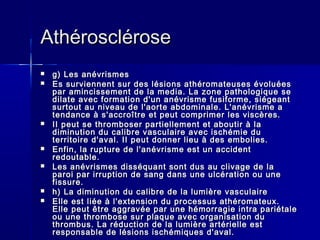 AAtthhéérroosscclléérroossee 
 gg)) LLeess aannéévvrriissmmeess 
 EEss ssuurrvviieennnneenntt ssuurr ddeess llééssiioonnss aatthhéérroommaatteeuusseess éévvoolluuééeess 
ppaarr aammiinncciisssseemmeenntt ddee llaa mmeeddiiaa.. LLaa zzoonnee ppaatthhoollooggiiqquuee ssee 
ddiillaattee aavveecc ffoorrmmaattiioonn dd''uunn aannéévvrriissmmee ffuussiiffoorrmmee,, ssiiééggeeaanntt 
ssuurrttoouutt aauu nniivveeaauu ddee ll''aaoorrttee aabbddoommiinnaallee.. LL''aannéévvrriissmmee aa 
tteennddaannccee àà ss''aaccccrrooîîttrree eett ppeeuutt ccoommpprriimmeerr lleess vviissccèèrreess.. 
 IIII ppeeuutt ssee tthhrroommbboosseerr ppaarrttiieelllleemmeenntt eett aabboouuttiirr àà llaa 
ddiimmiinnuuttiioonn dduu ccaalliibbrree vvaassccuullaaiirree aavveecc iisscchhéémmiiee dduu 
tteerrrriittooiirree dd''aavvaall.. IIII ppeeuutt ddoonnnneerr lliieeuu àà ddeess eemmbboolliieess.. 
 EEnnffiinn,, llaa rruuppttuurree ddee ll''aannéévvrriissmmee eesstt uunn aacccciiddeenntt 
rreeddoouuttaabbllee.. 
 LLeess aannéévvrriissmmeess ddiissssééqquuaanntt ssoonntt dduuss aauu cclliivvaaggee ddee llaa 
ppaarrooii ppaarr iirrrruuppttiioonn ddee ssaanngg ddaannss uunnee uullccéérraattiioonn oouu uunnee 
ffiissssuurree.. 
 hh)) LLaa ddiimmiinnuuttiioonn dduu ccaalliibbrree ddee llaa lluummiièèrree vvaassccuullaaiirree 
 EEllllee eesstt lliiééee àà ll''eexxtteennssiioonn dduu pprroocceessssuuss aatthhéérroommaatteeuuxx.. 
EEllllee ppeeuutt êêttrree aaggggrraavvééee ppaarr uunnee hhéémmoorrrraaggiiee iinnttrraa ppaarriiééttaallee 
oouu uunnee tthhrroommbboossee ssuurr ppllaaqquuee aavveecc oorrggaanniissaattiioonn dduu 
tthhrroommbbuuss.. LLaa rréédduuccttiioonn ddee llaa lluummiièèrree aarrttéérriieellllee eesstt 
rreessppoonnssaabbllee ddee llééssiioonnss iisscchhéémmiiqquueess dd''aavvaall.. 
 