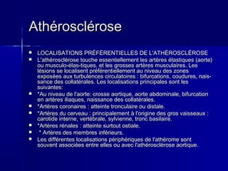 AAtthhéérroosscclléérroossee 
 LLOOCCAALLIISSAATTIIOONNSS PPRRÉÉFFÉÉRREENNTTIIEELLLLEESS DDEE LL''AATTHHÉÉRROOSSCCLLÉÉRROOSSEE 
 LL''aatthhéérroosscclléérroossee ttoouucchhee eesssseennttiieelllleemmeenntt lleess aarrttèèrreess ééllaassttiiqquueess ((aaoorrttee)) 
oouu mmuussccuulloo--ééllaass­­ttiiqquueess,, 
eett lleess ggrroosssseess aarrttèèrreess mmuussccuullaaiirreess.. LLeess 
llééssiioonnss ssee llooccaalliisseenntt pprrééfféérreennttiieelllleemmeenntt aauu nniivveeaauu ddeess zzoonneess 
eexxppoossééeess aauuxx ttuurrbbuulleenncceess cciirrccuullaattooiirreess :: bbiiffuurrccaattiioonnss,, ccoouudduurreess,, nnaaiiss­­ssaannccee 
ddeess ccoollllaattéérraalleess.. LLeess llooccaalliissaattiioonnss pprriinncciippaalleess ssoonntt lleess 
ssuuiivvaanntteess:: 
 **AAuu nniivveeaauu ddee ll''aaoorrttee:: ccrroossssee aaoorrttiiqquuee,, aaoorrttee aabbddoommiinnaallee,, bbiiffuurrccaattiioonn 
eenn aarrttèèrreess iilliiaaqquueess,, nnaaiissssaannccee ddeess ccoollllaattéérraalleess.. 
 **AArrttèèrreess ccoorroonnaaiirreess :: aatttteeiinnttee ttrroonnccuullaaiirree oouu ddiissttaallee.. 
 **AArrttèèrreess dduu cceerrvveeaauu :: pprriinncciippaalleemmeenntt àà ll''oorriiggiinnee ddeess ggrrooss vvaaiisssseeaauuxx :: 
ccaarroottiiddee iinntteerrnnee,, vveerrttéébbrraallee,, ssyyllvviieennnnee,, ttrroonncc bbaassiillaaiirree.. 
 **AArrttèèrreess rréénnaalleess :: aatttteeiinnttee ssuurrttoouutt oossttiiaallee.. 
 ** AArrttèèrreess ddeess mmeemmbbrreess iinnfféérriieeuurrss.. 
 LLeess ddiifffféérreenntteess llooccaalliissaattiioonnss ppéérriipphhéérriiqquueess ddee ll''aatthhéérroommee ssoonntt 
ssoouuvveenntt aassssoocciiééeess eennttrree eelllleess oouu aavveecc ll''aatthhéérroosscclléérroossee aaoorrttiiqquuee.. 
 