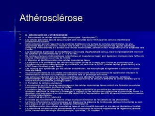 AAtthhéérroosscclléérroossee 
 BB -- MMÉÉCCAANNIISSMMEESS DDEE LL''AATTHHÉÉRROOGGÉÉNNÈÈSSEE 
 11.. RReeccrruutteemmeenntt ddee cceelllluulleess mmoonnoonnuuccllééééeess ((mmoonnooccyytteess -- llyymmpphhooccyytteess TT)) 
 LLeess cceelllluulleess pprréésseenntteess ddaannss llee ssaanngg cciirrccuullaanntt ssoonntt rreeccrruuttééeess ddaannss ll''iinnttiimmaa ppaarr lleess cceelllluulleess eennddootthhéélliiaalleess 
pprrééaallaabblleemmeenntt aaccttiivvééeess.. 
 CCeettttee aaccttiivvaattiioonn ppeerrmmeett ll''aappppaarriittiioonn ddee pprroottééiinneess dd''aaddhhééssiioonn àà llaa ssuurrffaaccee ddee cceelllluulleess eennddootthhéélliiaalleess,, lleess pplluuss 
iimmppoorrttaanntteess ééttaanntt llaa EE--sséélleeccttiinnee,, ll''IICCAAMM--II eett llaa VVCCAAMM--II.. CCeess pprroottééiinneess rreeccoonnnnaaiisssseenntt ddeess lliiggaannddss ssppéécciiffiiqquueess 
((iinnttééggrriinneess mmeemmbbrraannaaiirreess)) àà llaa ssuurrffaaccee ddeess cceelllluulleess mmoonnoonnuuccllééeess,, ppeerrmmeettttaanntt lleeuurr mmaarrggiinnaattiioonn ppuuiiss llaa ddiiaappééddèèssee vveerrss 
ll''iinnttiimmaa.. 
 LLeess mmééccaanniissmmeess dd''aaccttiivvaattiioonn ddee ll''eennddootthhéélliiuumm ssoonntt eennccoorree iimmppaarrffaaiitteemmeenntt ccoonnnnuuss,, mmaaiiss ffoonntt pprroobbaabblleemmeenntt iinntteerrvveenniirr 
lleess ccyyttookkiinneess pprroo--iinnffllaammmmaattooiirreess ((IIII--11,, 1111--66 eett TTNNFF)).. 
 DDee nnoommbbrreeuuxx ffaacctteeuurrss cchhéémmoottaaccttiiqquueess ((eennddootthhéélliiaauuxx eett mmuussccuullaaiirreess lliisssseess)) ssoonntt ééggaalleemmeenntt iimmpplliiqquuééss ddaannss ll''aafffflluuxx ddee 
cceelllluulleess iinnffllaammmmaattooiirreess aauu nniivveeaauu ddee ll''iinnttiimmaa.. 
 22.. MMiiggrraattiioonn eett ddééddiifffféérreenncciiaattiioonn ddeess cceelllluulleess mmuussccuullaaiirreess lliisssseess 
 LLaa mmiiggrraattiioonn eett llaa pprroolliifféérraattiioonn ddeess cceelllluulleess mmuussccuullaaiirreess lliisssseess ddee llaa mmeeddiiaa vveerrss ll''iinnttiimmaa ssee pprroodduuiisseenntt ssoouuss 
ll''iinnfflluueennccee ddee ffaacctteeuurrss cchhéémmoottaaccttiiqquueess eett pprroolliifféérraattiiffss,, eenn ppaarrttiiccuulliieerr llee PPDDGGFF ((ppiiaatteelleett ddeerriivveedd ggrroowwtthh ffaaccttoorr)) eett llee 
bbFFGGFF ((bbaassiicc ffiibbrroobbllaasstt ggrroowwtthh ffaaccttoorr)).. 
 CCeess ffaacctteeuurrss ssoonntt ssyynntthhééttiissééss ppaarr lleess cceelllluulleess eennddootthhéélliiaalleess,, lleess mmaaccrroopphhaaggeess eett ééggaalleemmeenntt llaa cceelllluullee mmuussccuullaaiirree 
lliissssee eellllee--mmêêmmee.. 
 IIllss ssoonntt rreessppoonnssaabblleess ddee llaa ssyynntthhèèssee iinnttrraacceelllluullaaiirree ((mmuussccuullaaiirree lliissssee)) ddee pprroottééiinneess ddee ssiiggnnaalliissaattiioonn iinndduuiissaanntt llaa 
ddiifffféérreenncciiaattiioonn cceelllluullaaiirree dd''uunn pphhéénnoottyyppee ccoonnttrraaccttiillee vveerrss uunn pphhéénnoottyyppee ssééccrrééttooiirree.. 
 CCeess cceelllluulleess pprroodduuiisseenntt aalloorrss ddee mmaanniièèrree aannaarrcchhiiqquuee uunnee aabboonnddaannttee mmaattrriiccee eexxttrraa­­cceelllluullaaiirree,, 
ccoommppoossééee 
eesssseennttiieelllleemmeenntt ddee ccoollllaaggèènnee mmaaiiss ééggaalleemmeenntt ddee ggllyyccoopprroottééiinneess ddee ssttrruuccttuurree ddiifffféérreennttee ddee cceelllleess ssééccrrééttééeess ppaarr llaa 
cceelllluullee mmaattuurree ((ffiibbrroonneeccttiinnee,, pprroottééooggllyy­­ccaanneess)).. 
 3.. FFoorrmmaattiioonn ddee cceelllluulleess ssppuummeeuusseess 
 LL''aaccccuummuullaattiioonn ddee LLDDLL ddaannss lleess mmaaccrroopphhaaggeess eett lleess cceelllluulleess mmuussccuullaaiirreess lliisssseess ccoonndduuiitt àà llaa ffoorrmmaattiioonn ddee cceelllluulleess 
ssppuummeeuusseess,, bbaalllloonnnniissééeess,, ggoonnffllééeess ddee lliippiiddeess.. 
 LL''ooxxyyddaattiioonn ddeess LLDDLL ppllaassmmaattiiqquueess aauu ccoouurrss dduu ppaassssaaggee eennddootthhéélliiaall vvaa ppeerrmmeettttrree lleeuurr rreeccoonnnnaaiissssaannccee ppaarr uunn 
rréécceepptteeuurr ssppéécciiffiiqquuee,, llee rréécceepptteeuurr « SSccaavveennggeerr »,, pprréésseenntt ssuurr lleess cceelllluulleess mmaaccrroopphhaaggiiqquueess eett mmuussccuullaaiirreess lliisssseess.. LLee 
rréécceepptteeuurr nn''eesstt ppaass ssoouummiiss àà uunn rrééttrroo­­ccoonnttrrôôllee 
nnééggaattiiff lliiéé àà ll''aauuggmmeennttaattiioonn ddeess LLDDLL eett ppeerrmmeett ll''aaccccuummuullaattiioonn mmaassssiivvee 
ddee llii­­ppiiddeess 
iinnttrraacceelllluullaaiirreess.. 
 CC -- HHYYPPOOTTHHÈÈSSEESS ÉÉTTIIOOLLOOGGIIQQUUEESS 
 IIII nn''eexxiissttee ppaass aaccttuueelllleemmeenntt ddee tthhééoorriiee uunniiqquuee eexxpplliiqquuaanntt ll''iinniittiiaattiioonn ddee ll''eennsseemmbbllee ddee cceess pphhéénnoommèènneess.. 
 LLaa tthhééoorriiee iinnffllaammmmaattooiirree eett iimmmmuunnoollooggiiqquuee eesstt ééttaayyééee ppaarr llaa pprréésseennccee ddee nnoommbbrreeuusseess cceelllluulleess iimmmmuunniittaaiirreess aauu sseeiinn 
ddee llaa ppllaaqquuee,, eett ppaarr llaa pprroodduuccttiioonn ddee ccyyttookkiinneess iinnffllaammmmaattooiirreess.. 
 LLaa ddééddiifffféérreenncciiaattiioonn ddeess cceelllluulleess mmuussccuullaaiirreess lliisssseess eett lleeuurr cclloonnaalliittéé éévvooqquueenntt uunn pprroo­­cceessssuuss 
nnééooppllaassiiqquuee ffooccaalliisséé.. 
 LLee pphhéénnoommèènnee iinniittiiaatteeuurr rrééssuullttee pprroobbaabblleemmeenntt ddee llaa ccoonnjjoonnccttiioonn ddee ffaacctteeuurrss rreessppoonnssaabblleess ddee ll''aaggrreessssiioonn ppaarriiééttaallee 
((vviirruuss,, ttrraauummaattiissmmee mmééccaanniiqquuee hhéémmooddyynnaammiiqquuee,, ccyyttoo­­kkiinneess,, 
LLDDLL ooxxyyddééeess......)).. 
 