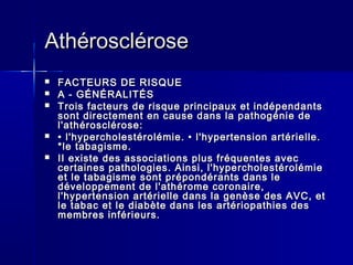 AAtthhéérroosscclléérroossee 
 FFAACCTTEEUURRSS DDEE RRIISSQQUUEE 
 AA -- GGÉÉNNÉÉRRAALLIITTÉÉSS 
 TTrrooiiss ffaacctteeuurrss ddee rriissqquuee pprriinncciippaauuxx eett iinnddééppeennddaannttss 
ssoonntt ddiirreecctteemmeenntt eenn ccaauussee ddaannss llaa ppaatthhooggéénniiee ddee 
ll''aatthhéérroosscclléérroossee:: 
 •• ll''hhyyppeerrcchhoolleessttéérroolléémmiiee.. •• ll''hhyyppeerrtteennssiioonn aarrttéérriieellllee.. 
**llee ttaabbaaggiissmmee.. 
 IIII eexxiissttee ddeess aassssoocciiaattiioonnss pplluuss ffrrééqquueenntteess aavveecc 
cceerrttaaiinneess ppaatthhoollooggiieess.. AAiinnssii,, ll''hhyyppeerrcchhoolleessttéérroolléémmiiee 
eett llee ttaabbaaggiissmmee ssoonntt pprrééppoonnddéérraannttss ddaannss llee 
ddéévveellooppppeemmeenntt ddee ll''aatthhéérroommee ccoorroonnaaiirree,, 
ll''hhyyppeerrtteennssiioonn aarrttéérriieellllee ddaannss llaa ggeennèèssee ddeess AAVVCC,, eett 
llee ttaabbaacc eett llee ddiiaabbèèttee ddaannss lleess aarrttéérriiooppaatthhiieess ddeess 
mmeemmbbrreess iinnfféérriieeuurrss.. 
 