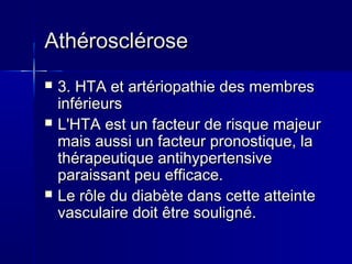 AAtthhéérroosscclléérroossee 
 33.. HHTTAA eett aarrttéérriiooppaatthhiiee ddeess mmeemmbbrreess 
iinnfféérriieeuurrss 
 LL''HHTTAA eesstt uunn ffaacctteeuurr ddee rriissqquuee mmaajjeeuurr 
mmaaiiss aauussssii uunn ffaacctteeuurr pprroonnoossttiiqquuee,, llaa 
tthhéérraappeeuuttiiqquuee aannttiihhyyppeerrtteennssiivvee 
ppaarraaiissssaanntt ppeeuu eeffffiiccaaccee.. 
 LLee rrôôllee dduu ddiiaabbèèttee ddaannss cceettttee aatttteeiinnttee 
vvaassccuullaaiirree ddooiitt êêttrree ssoouulliiggnnéé.. 
 
