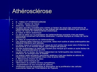 AAtthhéérroosscclléérroossee 
 DD -- TTAABBAACC EETT AATTHHÉÉRROOSSCCLLÉÉRROOSSEE 
 11.. TTaabbaacc :: ffaacctteeuurr ddee rriissqquuee 
 AAtthhéérroommee -- AAtthhéérroosscclléérroossee 
 LLee ttaabbaacc ddooiitt êêttrree ccoonnssiiddéérréé pplluuss ccoommmmee uunn ffaacctteeuurr ddee rriissqquuee ddeess ccoommpplliiccaattiioonnss ddee 
ll''aatthhéérroosscclléérroossee ddeess ccoorroonnaaiirreess oouu ddeess aarrttèèrreess ddeess mmeemmbbrreess iinnfféérriieeuurrss qquuee ccoommmmee uunn 
ffaacctteeuurr ddee rriissqquuee ddee ll''aatthhéérroosscclléérroossee aannaattoommiiqquuee.. 
 aa)) TTaabbaacc eett llééssiioonn aannaattoommiiqquuee 
 LLee rrôôllee dduu ttaabbaacc ssuurr llaa pprrooggrreessssiioonn ddee ll''aatthhéérroosscclléérroossee ccoorroonnaaiirree nn''eesstt ppaass ééttaabbllii :: 
ccoonnttrroovveerrsséé ccoonncceerrnnaanntt lleess aarrttèèrreess ccéérréébbrraalleess,, iill sseemmbbllee iimmpplliiqquuéé aauu nniivveeaauu ddee ll''aaoorrttee 
aabbddoommiinnaallee.. 
 bb)) TTaabbaacc eett ccoommpplliiccaattiioonnss ddee ll''aatthhéérroosscclléérroossee 
 LLeess rreellaattiioonnss ttaabbaacc--iinnffaarrccttuuss dduu mmyyooccaarrddee,, ttaabbaacc--mmoorrtt ssuubbiittee eett ttaabbaacc--aarrttéérriiooppaatthhiiee ddeess 
mmeemmbbrreess iinnfféérriieeuurrss ssoonntt aaddmmiisseess.. 
 LLee ttaabbaacc mmaajjoorree pprriinncciippaalleemmeenntt llee rriissqquuee ddee mmoorrtt ssuubbiittee mmaaiiss aauussssii cceelluuii dd''iinnffaarrccttuuss dduu 
mmyyooccaarrddee eett,, àà uunn mmooiinnddrree ddeeggrréé,, cceelluuii dd''aannggiinnee ddee ppooiittrriinnee 
 CCee rrôôllee mmuullttiipplliiccaatteeuurr dduu ttaabbaacc eesstt dd''aauuttaanntt pplluuss mmaarrqquuéé qquu''iill eexxiissttee uunn aauuttrree ffaacctteeuurr ddee 
rriissqquuee:: ddyysslliippoopprroottééiinnéémmiiee oouu HHTTAA.. 
 LLee ttaabbaacc eesstt uunn ffaacctteeuurr ddee rriissqquuee iinnddééppeennddaanntt ddee ll''aarrttéérriiooppaatthhiiee ddeess mmeemmbbrreess 
iinnfféérriieeuurrss,, eenn ssyynneerrggiiee aavveecc llee ddiiaabbèèttee.. 
 LLaa rreellaattiioonn ttaabbaacc--aacccciiddeennttss vvaassccuullaaiirreess ccéérréébbrraauuxx nn''eesstt ppaass ééttaabblliiee eenn ddeehhoorrss ddee 
ll''aassssoocciiaattiioonn aauuxx ccoonnttrraacceeppttiiffss oorraauuxx cchheezz llaa jjeeuunnee ffeemmmmee.. 
 22.. MMééccaanniissmmeess dd''aaccttiioonn dduu ttaabbaacc 
 LLee ttaabbaacc sseerraaiitt iimmpplliiqquuéé ppaarr:: 
 **SSttiimmuullaattiioonn dduu ssyyssttèèmmee nneerrvveeuuxx ssyymmppaatthhiiqquuee,, 
 **AAuuggmmeennttaattiioonn dduu ttaauuxx dd''ooxxyyddee ddee ccaarrbboonnee,, 
 **PPootteennttiieellllee ttooxxiicciittéé eennddootthhéélliiaallee eett SSttiimmuullaattiioonn ddee llaa pprroolliifféérraattiioonn ddeess cceelllluulleess 
mmuussccuullaaiirreess lliisssseess ppaarr ll''iinntteerrmmééddiiaaiirree ddee ll''hhyyppooxxiiee.. 
 