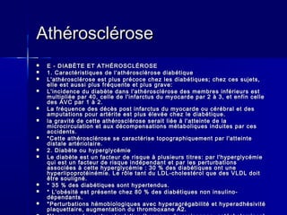 AAtthhéérroosscclléérroossee 
 EE -- DDIIAABBÈÈTTEE EETT AATTHHÉÉRROOSSCCLLÉÉRROOSSEE 
 11.. CCaarraaccttéérriissttiiqquueess ddee ll''aatthhéérroosscclléérroossee ddiiaabbééttiiqquuee 
 LL''aatthhéérroosscclléérroossee eesstt pplluuss pprrééccooccee cchheezz lleess ddiiaabbééttiiqquueess;; cchheezz cceess ssuujjeettss,, 
eellllee eesstt aauussssii pplluuss ffrrééqquueennttee eett pplluuss ggrraavvee:: 
 LL''iinncciiddeennccee dduu ddiiaabbèèttee ddaannss ll''aatthhéérroosscclléérroossee ddeess mmeemmbbrreess iinnfféérriieeuurrss eesstt 
mmuullttiipplliiééee ppaarr 4400,, cceellllee ddee ll''iinnffaarrccttuuss dduu mmyyooccaarrddee ppaarr 22 àà 33,, eett eennffiinn cceellllee 
ddeess AAVVCC ppaarr 11 àà 22.. 
 LLaa ffrrééqquueennccee ddeess ddééccèèss ppoosstt iinnffaarrccttuuss dduu mmyyooccaarrddee oouu ccéérréébbrraall eett ddeess 
aammppuuttaattiioonnss ppoouurr aarrttéérriittee eesstt pplluuss éélleevvééee cchheezz llee ddiiaabbééttiiqquuee.. 
 llaa ggrraavviittéé ddee cceettttee aatthhéérroosscclléérroossee sseerraaiitt lliiééee àà ll''aatttteeiinnttee ddee llaa 
mmiiccrroocciirrccuullaattiioonn eett aauuxx ddééccoommppeennssaattiioonnss mmééttaabboolliiqquueess iinndduuiitteess ppaarr cceess 
aacccciiddeennttss.. 
 **CCeettttee aatthhéérroosscclléérroossee ssee ccaarraaccttéérriissee ttooppooggrraapphhiiqquueemmeenntt ppaarr ll''aatttteeiinnttee 
ddiissttaallee aarrttéérriioollaaiirree.. 
 22.. DDiiaabbèèttee oouu hhyyppeerrggllyyccéémmiiee 
 LLee ddiiaabbèèttee eesstt uunn ffaacctteeuurr ddee rriissqquuee àà pplluussiieeuurrss ttiittrreess:: ppaarr ll''hhyyppeerrggllyyccéémmiiee 
qquuii eesstt uunn ffaacctteeuurr ddee rriissqquuee iinnddééppeennddaanntt eett ppaarr lleess ppeerrttuurrbbaattiioonnss 
aassssoocciiééeess àà cceettttee hhyyppeerrggllyyccéémmiiee :: 3300 %% ddeess ddiiaabbééttiiqquueess oonntt uunnee 
hhyyppeerrlliippoopprroottééiinnéémmiiee.. LLee rrôôllee ttaanntt dduu LLDDLL--cchhoolleessttéérrooll qquuee ddeess VVLLDDLL ddooiitt 
êêttrree ssoouulliiggnnéé.. 
 ** 3355 %% ddeess ddiiaabbééttiiqquueess ssoonntt hhyyppeerrtteenndduuss.. 
 ** LL''oobbééssiittéé eesstt pprréésseennttee cchheezz 8800 %% ddeess ddiiaabbééttiiqquueess nnoonn iinnssuulliinnoo-- 
ddééppeennddaannttss.. 
 **PPeerrttuurrbbaattiioonnss hhéémmoobbiioollooggiiqquueess aavveecc hhyyppeerraaggrrééggaabbiilliittéé eett hhyyppeerraaddhhééssiivviittéé 
ppllaaqquueettttaaiirree,, aauuggmmeennttaattiioonn dduu tthhrroommbbooxxaannee AA22.. 
 **HHoorrmmoonneess ddee ccoonnttrree--rréégguullaattiioonn ((hhoorrmmoonnee ddee ccrrooiissssaannccee,, ccaattéécchhoollaammiinneess)) 
 