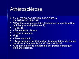 AAtthhéérroosscclléérroossee 
 FF -- AAUUTTRREESS FFAACCTTEEUURRSS AASSSSOOCCIIÉÉSS ÀÀ 
LL''AATTHHÉÉRROOSSCCLLÉÉRROOSSEE 
 **HHéérrééddiittéé ccaarrddiioovvaassccuullaaiirree ((iinncciiddeennccee ddee ccaarrddiiooppaatthhiiee 
iisscchhéémmiiqquuee mmuullttiipplliiééee ppaarr 22)).. 
 •• OObbééssiittéé.. 
 •• SSééddeennttaarriittéé.. SSttrreessss.. 
 •• HHyyppeerr uurriiccéémmiiee.. 
 ••ÂÂggee.. 
 •• SSeexxee mmaassccuulliinn.. 
 •• TTaauuxx ssaanngguuiinn ddee ffiibbrriinnooggèènnee ((aauuggmmeennttaattiioonn dduu rriissqquuee 
ppaarraallllèèllee àà ll''aauuggmmeennttaattiioonn dduu ttaauuxx sséérriiqquuee)) 
 ••CCaass ppaarrttiiccuulliieerr ddee ll''aatthhéérroommee dduu ggrreeffffoonn ccaarrddiiaaqquuee 
((iimmmmuunnoollooggiiqquuee)).. 
 