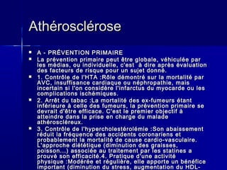 AAtthhéérroosscclléérroossee 
 AA -- PPRRÉÉVVEENNTTIIOONN PPRRIIMMAAIIRREE 
 LLaa pprréévveennttiioonn pprriimmaaiirree ppeeuutt êêttrree gglloobbaallee,, vvééhhiiccuullééee ppaarr 
lleess mmééddiiaass,, oouu iinnddiivviidduueellllee,, cc''eesstt àà ddiirree aapprrèèss éévvaalluuaattiioonn 
ddeess ffaacctteeuurrss ddee rriissqquuee ppoouurr uunn ssuujjeett ddoonnnnéé.. 
 11.. CCoonnttrrôôllee ddee ll''HHTTAA ::RRôôllee ddéémmoonnttrréé ssuurr llaa mmoorrttaalliittéé ppaarr 
AAVVCC,, iinnssuuffffiissaannccee ccaarrddiiaaqquuee oouu nnéépphhrrooppaatthhiiee,, mmaaiiss 
iinncceerrttaaiinn ssii ll''oonn ccoonnssiiddèèrree ll''iinnffaarrccttuuss dduu mmyyooccaarrddee oouu lleess 
ccoommpplliiccaattiioonnss iisscchhéémmiiqquueess.. 
 22.. AArrrrêêtt dduu ttaabbaacc ::LLaa mmoorrttaalliittéé ddeess eexx--ffuummeeuurrss ééttaanntt 
iinnfféérriieeuurree àà cceellllee ddeess ffuummeeuurrss,, llaa pprréévveennttiioonn pprriimmaaiirree ssee 
ddeevvrraaiitt dd''êêttrree eeffffiiccaaccee.. CC''eesstt llee pprreemmiieerr oobbjjeeccttiiff àà 
aatttteeiinnddrree ddaannss llaa pprriissee eenn cchhaarrggee dduu mmaallaaddee 
aatthhéérroosscclléérreeuuxx.. 
 33.. CCoonnttrrôôllee ddee ll''hhyyppeerrcchhoolleessttéérroolléémmiiee ::SSoonn aabbaaiisssseemmeenntt 
rréédduuiitt llaa ffrrééqquueennccee ddeess aacccciiddeennttss ccoorroonnaarriieennss eett 
pprroobbaabblleemmeenntt llaa mmoorrttaalliittéé ddee ccaauussee ccaarrddiioo--vvaassccuullaaiirree.. 
LL''aapppprroocchhee ddiiééttééttiiqquuee ((ddiimmiinnuuttiioonn ddeess ggrraaiisssseess,, 
ppooiissssoonn......)) aassssoocciiééee aauu ttrraaiitteemmeenntt ppaarr lleess ssttaattiinneess aa 
pprroouuvvéé ssoonn eeffffiiccaacciittéé..44.. PPrraattiiqquuee dd''uunnee aaccttiivviittéé 
pphhyyssiiqquuee ::MMooddéérrééee eett rréégguulliièèrree,, eellllee aappppoorrttee uunn bbéénnééffiiccee 
iimmppoorrttaanntt ((ddiimmiinnuuttiioonn dduu ssttrreessss,, aauuggmmeennttaattiioonn dduu HHDDLL-- 
cchhoolleessttéérrooll......)).. 
 