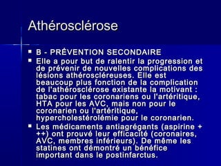AAtthhéérroosscclléérroossee 
 BB -- PPRRÉÉVVEENNTTIIOONN SSEECCOONNDDAAIIRREE 
 EEllllee aa ppoouurr bbuutt ddee rraalleennttiirr llaa pprrooggrreessssiioonn eett 
ddee pprréévveenniirr ddee nnoouuvveelllleess ccoommpplliiccaattiioonnss ddeess 
llééssiioonnss aatthhéérroosscclléérreeuusseess.. EEllllee eesstt 
bbeeaauuccoouupp pplluuss ffoonnccttiioonn ddee llaa ccoommpplliiccaattiioonn 
ddee ll''aatthhéérroosscclléérroossee eexxiissttaannttee llaa mmoottiivvaanntt :: 
ttaabbaacc ppoouurr lleess ccoorroonnaarriieennss oouu ll''aarrttéérriittiiqquuee,, 
HHTTAA ppoouurr lleess AAVVCC,, mmaaiiss nnoonn ppoouurr llee 
ccoorroonnaarriieenn oouu ll''aarrttéérriittiiqquuee,, 
hhyyppeerrcchhoolleessttéérroolléémmiiee ppoouurr llee ccoorroonnaarriieenn.. 
 LLeess mmééddiiccaammeennttss aannttiiaaggrrééggaannttss ((aassppiirriinnee ++ 
++++)) oonntt pprroouuvvéé lleeuurr eeffffiiccaacciittéé ((ccoorroonnaaiirreess,, 
AAVVCC,, mmeemmbbrreess iinnfféérriieeuurrss)).. DDee mmêêmmee lleess 
ssttaattiinneess oonntt ddéémmoonnttrréé uunn bbéénnééffiiccee 
iimmppoorrttaanntt ddaannss llee ppoossttiinnffaarrccttuuss.. 
 