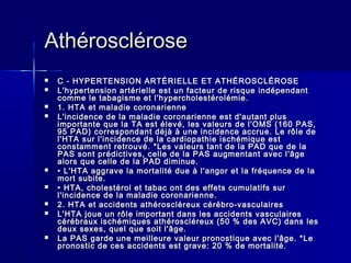 AAtthhéérroosscclléérroossee 
 CC -- HHYYPPEERRTTEENNSSIIOONN AARRTTÉÉRRIIEELLLLEE EETT AATTHHÉÉRROOSSCCLLÉÉRROOSSEE 
 LL''hhyyppeerrtteennssiioonn aarrttéérriieellllee eesstt uunn ffaacctteeuurr ddee rriissqquuee iinnddééppeennddaanntt 
ccoommmmee llee ttaabbaaggiissmmee eett ll''hhyyppeerrcchhoolleessttéérroolléémmiiee.. 
 11.. HHTTAA eett mmaallaaddiiee ccoorroonnaarriieennnnee 
 LL''iinncciiddeennccee ddee llaa mmaallaaddiiee ccoorroonnaarriieennnnee eesstt dd''aauuttaanntt pplluuss 
iimmppoorrttaannttee qquuee llaa TTAA eesstt éélleevvéé,, lleess vvaalleeuurrss ddee ll''OOMMSS ((116600 PPAASS,, 
9955 PPAADD)) ccoorrrreessppoonnddaanntt ddééjjàà àà uunnee iinncciiddeennccee aaccccrruuee.. LLee rrôôllee ddee 
ll''HHTTAA ssuurr ll''iinncciiddeennccee ddee llaa ccaarrddiiooppaatthhiiee iisscchhéémmiiqquuee eesstt 
ccoonnssttaammmmeenntt rreettrroouuvvéé.. **LLeess vvaalleeuurrss ttaanntt ddee llaa PPAADD qquuee ddee llaa 
PPAASS ssoonntt pprrééddiiccttiivveess,, cceellllee ddee llaa PPAASS aauuggmmeennttaanntt aavveecc ll''ââggee 
aalloorrss qquuee cceellllee ddee llaa PPAADD ddiimmiinnuuee.. 
 •• LL''HHTTAA aaggggrraavvee llaa mmoorrttaalliittéé dduuee àà ll''aannggoorr eett llaa ffrrééqquueennccee ddee llaa 
mmoorrtt ssuubbiittee.. 
 •• HHTTAA,, cchhoolleessttéérrooll eett ttaabbaacc oonntt ddeess eeffffeettss ccuummuullaattiiffss ssuurr 
ll''iinncciiddeennccee ddee llaa mmaallaaddiiee ccoorroonnaarriieennnnee.. 
 22.. HHTTAA eett aacccciiddeennttss aatthhéérroosscclléérreeuuxx ccéérréébbrroo--vvaassccuullaaiirreess 
 LL''HHTTAA jjoouuee uunn rrôôllee iimmppoorrttaanntt ddaannss lleess aacccciiddeennttss vvaassccuullaaiirreess 
ccéérréébbrraauuxx iisscchhéémmiiqquueess aatthhéérroosscclléérreeuuxx ((5500 %% ddeess AAVVCC)) ddaannss lleess 
ddeeuuxx sseexxeess,, qquueell qquuee ssooiitt ll''ââggee.. 
 LLaa PPAASS ggaarrddee uunnee mmeeiilllleeuurree vvaalleeuurr pprroonnoossttiiqquuee aavveecc ll''ââggee.. **LLee 
pprroonnoossttiicc ddee cceess aacccciiddeennttss eesstt ggrraavvee:: 2200 %% ddee mmoorrttaalliittéé.. 
 