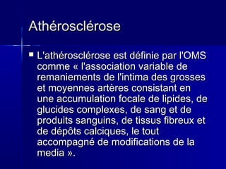 AAtthhéérroosscclléérroossee 
 LL''aatthhéérroosscclléérroossee eesstt ddééffiinniiee ppaarr ll''OOMMSS 
ccoommmmee « ll''aassssoocciiaattiioonn vvaarriiaabbllee ddee 
rreemmaanniieemmeennttss ddee ll''iinnttiimmaa ddeess ggrroosssseess 
eett mmooyyeennnneess aarrttèèrreess ccoonnssiissttaanntt eenn 
uunnee aaccccuummuullaattiioonn ffooccaallee ddee lliippiiddeess,, ddee 
gglluucciiddeess ccoommpplleexxeess,, ddee ssaanngg eett ddee 
pprroodduuiittss ssaanngguuiinnss,, ddee ttiissssuuss ffiibbrreeuuxx eett 
ddee ddééppôôttss ccaallcciiqquueess,, llee ttoouutt 
aaccccoommppaaggnnéé ddee mmooddiiffiiccaattiioonnss ddee llaa 
mmeeddiiaa ».. 
 