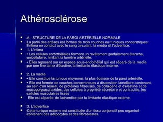 AAtthhéérroosscclléérroossee 
 AA -- SSTTRRUUCCTTUURREE DDEE LLAA PPAARROOII AARRTTÉÉRRIIEELLLLEE NNOORRMMAALLEE 
 LLaa ppaarrooii ddeess aarrttèèrreess eesstt ffoorrmmééee ddee ttrrooiiss ccoouucchheess oouu ttuunniiqquueess ccoonncceennttrriiqquueess:: 
ll''iinnttiimmaa eenn ccoonnttaacctt aavveecc llee ssaanngg cciirrccuullaanntt,, llaa mmeeddiiaa eett ll''aaddvveennttiiccee.. 
 11.. LL''iinnttiimmaa 
 •• LLeess cceelllluulleess eennddootthhéélliiaalleess ffoorrmmeenntt uunn rreevvêêtteemmeenntt ppaarrffaaiitteemmeenntt ééttaanncchhee,, 
uunniicceelllluullaaiirree,, lliimmiittaanntt llaa lluummiièèrree aarrttéérriieellllee.. 
 •• EElllleess rreeppoosseenntt ssuurr uunn eessppaaccee ssoouuss--eennddootthhéélliiaall qquuii eesstt ssééppaarréé ddee llaa mmeeddiiaa 
ppaarr uunnee ffiinnee llaammee dd''ééllaassttiinnee,, llaa lliimmiittaannttee ééllaassttiiqquuee iinntteerrnnee.. 
 22.. LLaa mmeeddiiaa 
 •• EEllllee ccoonnssttiittuuee llaa ttuunniiqquuee mmooyyeennnnee,, llaa pplluuss ééppaaiissssee ddee llaa ppaarrooii aarrttéérriieellllee.. 
 •• EEllllee eesstt ffoorrmmééee ddee ccoouucchheess ccoonncceennttrriiqquueess àà ddiissppoossiittiioonn llaammeellllaaiirree ccoonntteennaanntt,, 
aauu sseeiinn dd''uunn rréésseeaauu ddee pprroottééiinneess ffiibbrreeuusseess,, ddee ccoollllaaggèènnee eett dd''ééllaassttiinnee eett ddee 
mmuuccooppoollyyssaacccchhaarriiddeess,, ddeess cceelllluulleess àà pprroopprriiééttéé ssééccrrééttooiirree eett ccoonnttrraaccttiillee,, lleess 
cceelllluulleess mmuussccuullaaiirreess lliisssseess 
 EEllllee eesstt ssééppaarrééee ddee ll''aaddvveennttiiccee ppaarr llaa lliimmiittaannttee ééllaassttiiqquuee eexxtteerrnnee.. 
 33.. LL''aaddvveennttiiccee 
 CCeettttee ttuunniiqquuee eexxtteerrnnee eesstt ccoonnssttiittuuééee dd''uunn ttiissssuu ccoonnjjoonnccttiiff ppeeuu oorrggaanniisséé 
ccoonntteennaanntt ddeess aaddiippooccyytteess eett ddeess ffiibbrroobbllaasstteess.. 
 