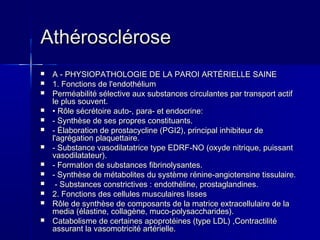 AAtthhéérroosscclléérroossee 
 AA -- PPHHYYSSIIOOPPAATTHHOOLLOOGGIIEE DDEE LLAA PPAARROOII AARRTTÉÉRRIIEELLLLEE SSAAIINNEE 
 11.. FFoonnccttiioonnss ddee ll''eennddootthhéélliiuumm 
 PPeerrmmééaabbiilliittéé sséélleeccttiivvee aauuxx ssuubbssttaanncceess cciirrccuullaanntteess ppaarr ttrraannssppoorrtt aaccttiiff 
llee pplluuss ssoouuvveenntt.. 
 •• RRôôllee ssééccrrééttooiirree aauuttoo--,, ppaarraa-- eett eennddooccrriinnee:: 
 -- SSyynntthhèèssee ddee sseess pprroopprreess ccoonnssttiittuuaannttss.. 
 -- ÉÉllaabboorraattiioonn ddee pprroossttaaccyycclliinnee ((PPGGII22)),, pprriinncciippaall iinnhhiibbiitteeuurr ddee 
ll''aaggrrééggaattiioonn ppllaaqquueettttaaiirree.. 
 -- SSuubbssttaannccee vvaassooddiillaattaattrriiccee ttyyppee EEDDRRFF--NNOO ((ooxxyyddee nniittrriiqquuee,, ppuuiissssaanntt 
vvaassooddiillaattaatteeuurr)).. 
 -- FFoorrmmaattiioonn ddee ssuubbssttaanncceess ffiibbrriinnoollyyssaanntteess.. 
 -- SSyynntthhèèssee ddee mmééttaabboolliitteess dduu ssyyssttèèmmee rréénniinnee--aannggiiootteennssiinnee ttiissssuullaaiirree.. 
 -- SSuubbssttaanncceess ccoonnssttrriiccttiivveess :: eennddootthhéélliinnee,, pprroossttaaggllaannddiinneess.. 
 22.. FFoonnccttiioonnss ddeess cceelllluulleess mmuussccuullaaiirreess lliisssseess 
 RRôôllee ddee ssyynntthhèèssee ddee ccoommppoossaannttss ddee llaa mmaattrriiccee eexxttrraacceelllluullaaiirree ddee llaa 
mmeeddiiaa ((ééllaassttiinnee,, ccoollllaaggèènnee,, mmuuccoo--ppoollyyssaacccchhaarriiddeess)).. 
 CCaattaabboolliissmmee ddee cceerrttaaiinneess aappoopprroottééiinneess ((ttyyppee LLDDLL)) ,,CCoonnttrraaccttiilliittéé 
aassssuurraanntt llaa vvaassoommoottrriicciittéé aarrttéérriieellllee.. 
 