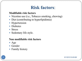 Risk factors:
     Modifiable risk factors
      Nicotine use (i.e., Tobacco smoking, chewing)
      Diet (contributing to hyperlipidimia)
      Hypertension
      Diabetes
      Stress
      Sedentary life style.

     Non modifiable risk factors
      Age
      Gender
      Family history


11                                                     6/1/2012 9:49 AM
 
