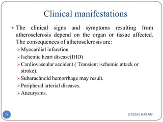 Clinical manifestations
      The  clinical signs and symptoms resulting from
      atherosclerosis depend on the organ or tissue affected.
      The consequences of atherosclerosis are:
        Myocardial infarction
        Ischemic heart disease(IHD)
        Cardiovascular accident ( Transient ischemic attack or
         stroke).
        Subarachnoid hemorrhage may result.
        Peripheral arterial diseases.
        Aneurysms.



14                                                        6/1/2012 9:49 AM
 
