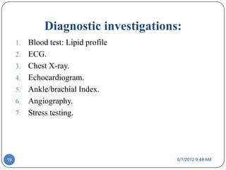 Diagnostic investigations:
     1.   Blood test: Lipid profile
     2.   ECG.
     3.   Chest X-ray.
     4.   Echocardiogram.
     5.   Ankle/brachial Index.
     6.   Angiography.
     7.   Stress testing.




19                                      6/1/2012 9:49 AM
 