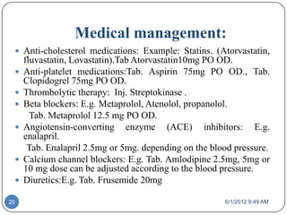 Medical management:
  Anti-cholesterol medications: Example: Statins. (Atorvastatin,
     fluvastatin, Lovastatin).Tab Atorvastatin10mg PO OD.
    Anti-platelet medications:Tab. Aspirin 75mg PO OD., Tab.
     Clopidogrel 75mg PO OD.
    Thrombolytic therapy: Inj. Streptokinase .
    Beta blockers: E.g. Metaprolol, Atenolol, propanolol.
       Tab. Metaprolol 12.5 mg PO OD.
    Angiotensin-converting enzyme (ACE) inhibitors: E.g.
     enalapril.
      Tab. Enalapril 2.5mg or 5mg. depending on the blood pressure.
    Calcium channel blockers: E.g. Tab. Amlodipine 2.5mg, 5mg or
     10 mg dose can be adjusted according to the blood pressure.
    Diuretics:E.g. Tab. Frusemide 20mg

20                                                     6/1/2012 9:49 AM
 