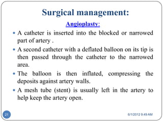 Surgical management:
                             Angioplasty:
        A catheter is inserted into the blocked or narrowed
         part of artery .
        A second catheter with a deflated balloon on its tip is
         then passed through the catheter to the narrowed
         area.
        The balloon is then inflated, compressing the
         deposits against artery walls.
        A mesh tube (stent) is usually left in the artery to
         help keep the artery open.

21                                                   6/1/2012 9:49 AM
 