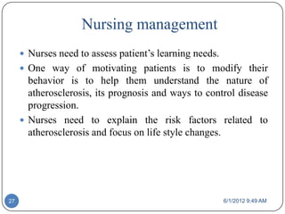 Nursing management
      Nurses need to assess patient’s learning needs.
      One way of motivating patients is to modify their
       behavior is to help them understand the nature of
       atherosclerosis, its prognosis and ways to control disease
       progression.
      Nurses need to explain the risk factors related to
       atherosclerosis and focus on life style changes.




27                                                       6/1/2012 9:49 AM
 