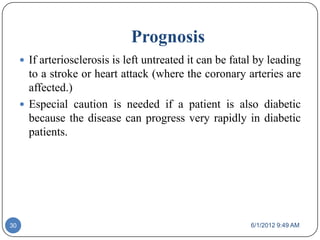 Prognosis
      If arteriosclerosis is left untreated it can be fatal by leading
       to a stroke or heart attack (where the coronary arteries are
       affected.)
      Especial caution is needed if a patient is also diabetic
       because the disease can progress very rapidly in diabetic
       patients.




30                                                         6/1/2012 9:49 AM
 