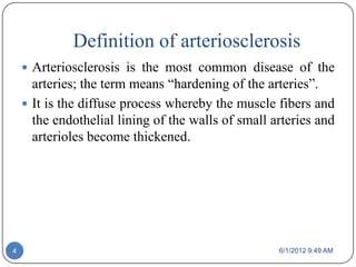 Definition of arteriosclerosis
     Arteriosclerosis is the most common disease of the
      arteries; the term means “hardening of the arteries”.
     It is the diffuse process whereby the muscle fibers and
      the endothelial lining of the walls of small arteries and
      arterioles become thickened.




4                                                   6/1/2012 9:49 AM
 