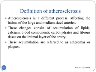 Definition of atherosclerosis
     Atherosclerosis is a different process, affecting the
      intima of the large and medium sized arteries.
     These changes consist of accumulation of lipids,
      calcium, blood components, carbohydrates and fibrous
      tissue on the intimal layer of the artery.
     These accumulation are referred to as atheromas or
      plaques.




5                                                6/1/2012 9:49 AM
 