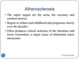 Atherosclerosis
     The major targets are the aorta, the coronary and
      cerebral arteries.
     Begins in infants and childhood and progresses slowly
      over the decades.
     Often produces critical ischemia of the intestines and
      lower extremities, a major cause of abdominal aortic
      aneurysms.




7                                                 6/1/2012 9:49 AM
 