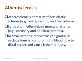 Atherosclerosis
Atherosclerosis primarily affects elastic
 arteries (e.g., aorta, carotid, and iliac arteries)
Large and medium-sized muscular arteries
 (e.g., coronary and popliteal arteries).
In small arteries, atheromas can gradually
 occlude lumina, compromising blood flow to
 distal organs and cause ischemic injury.


11/15/2012           Biochemistry for Medics           11
 